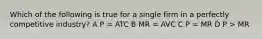 Which of the following is true for a single firm in a perfectly competitive industry? A P = ATC B MR = AVC C P = MR D P > MR