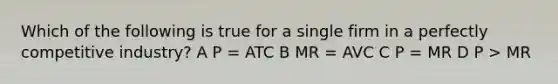 Which of the following is true for a single firm in a perfectly competitive industry? A P = ATC B MR = AVC C P = MR D P > MR