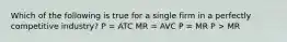 Which of the following is true for a single firm in a perfectly competitive industry? P = ATC MR = AVC P = MR P > MR