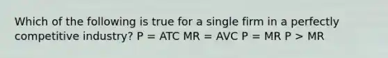 Which of the following is true for a single firm in a perfectly competitive industry? P = ATC MR = AVC P = MR P > MR