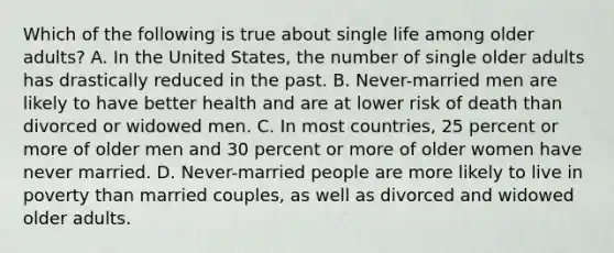 Which of the following is true about single life among older adults? A. In the United States, the number of single older adults has drastically reduced in the past. B. Never-married men are likely to have better health and are at lower risk of death than divorced or widowed men. C. In most countries, 25 percent or more of older men and 30 percent or more of older women have never married. D. Never-married people are more likely to live in poverty than married couples, as well as divorced and widowed older adults.