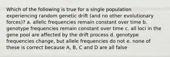 Which of the following is true for a single population experiencing random genetic drift (and no other evolutionary forces)? a. allelic frequencies remain constant over time b. genotype frequencies remain constant over time c. all loci in the gene pool are affected by the drift process d. genotype frequencies change, but allele frequencies do not e. none of these is correct because A, B, C and D are all false