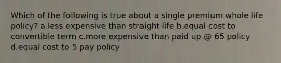 Which of the following is true about a single premium whole life policy? a.less expensive than straight life b.equal cost to convertible term c.more expensive than paid up @ 65 policy d.equal cost to 5 pay policy