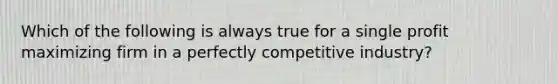 Which of the following is always true for a single profit maximizing firm in a perfectly competitive industry?