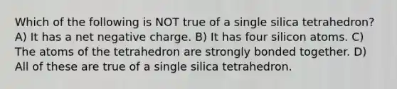 Which of the following is NOT true of a single silica tetrahedron? A) It has a net negative charge. B) It has four silicon atoms. C) The atoms of the tetrahedron are strongly bonded together. D) All of these are true of a single silica tetrahedron.