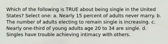 Which of the following is TRUE about being single in the United States? Select one: a. Nearly 15 percent of adults never marry. b. The number of adults electing to remain single is increasing. c. Nearly one-third of young adults age 20 to 34 are single. d. Singles have trouble achieving intimacy with others.