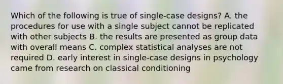 Which of the following is true of single-case designs? A. the procedures for use with a single subject cannot be replicated with other subjects B. the results are presented as group data with overall means C. complex statistical analyses are not required D. early interest in single-case designs in psychology came from research on classical conditioning