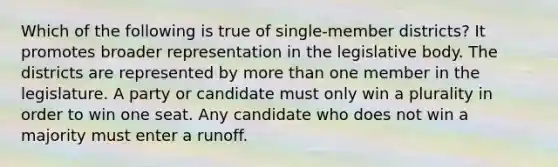 Which of the following is true of single-member districts? It promotes broader representation in the legislative body. The districts are represented by more than one member in the legislature. A party or candidate must only win a plurality in order to win one seat. Any candidate who does not win a majority must enter a runoff.