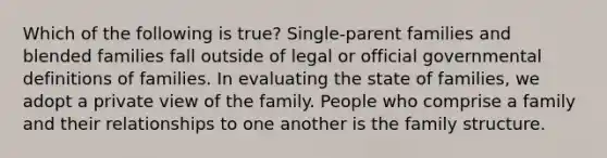 Which of the following is true? Single-parent families and blended families fall outside of legal or official governmental definitions of families. In evaluating the state of families, we adopt a private view of the family. People who comprise a family and their relationships to one another is the family structure.