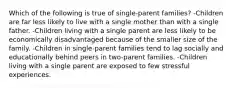 Which of the following is true of single-parent families? -Children are far less likely to live with a single mother than with a single father. -Children living with a single parent are less likely to be economically disadvantaged because of the smaller size of the family. -Children in single-parent families tend to lag socially and educationally behind peers in two-parent families. -Children living with a single parent are exposed to few stressful experiences.