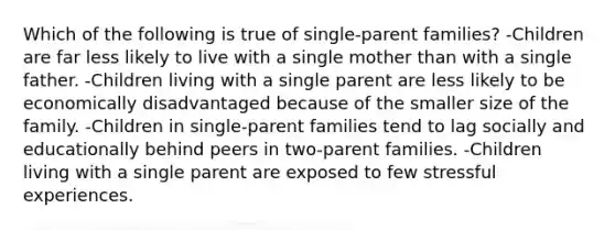 Which of the following is true of single-parent families? -Children are far less likely to live with a single mother than with a single father. -Children living with a single parent are less likely to be economically disadvantaged because of the smaller size of the family. -Children in single-parent families tend to lag socially and educationally behind peers in two-parent families. -Children living with a single parent are exposed to few stressful experiences.