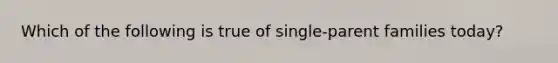 Which of the following is true of single-parent families today?