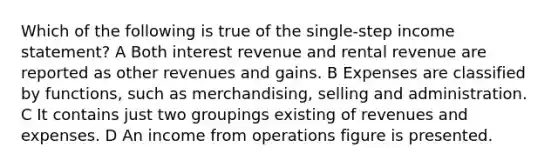 Which of the following is true of the single-step income statement? A Both interest revenue and rental revenue are reported as other revenues and gains. B Expenses are classified by functions, such as merchandising, selling and administration. C It contains just two groupings existing of revenues and expenses. D An income from operations figure is presented.