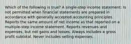 Which of the following is true? A single-step income statement: Is not permitted when financial statements are prepared in accordance with generally accepted accounting principles. Reports the same amount of net income as that reported on a multiple-step income statement. Reports revenues and expenses, but not gains and losses. Always includes a gross profit subtotal. Never includes selling expenses.