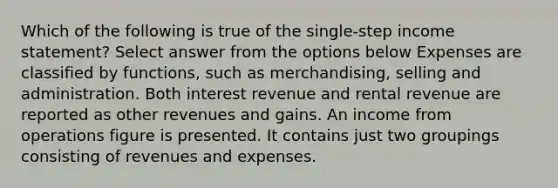 Which of the following is true of the single-step income statement? Select answer from the options below Expenses are classified by functions, such as merchandising, selling and administration. Both interest revenue and rental revenue are reported as other revenues and gains. An income from operations figure is presented. It contains just two groupings consisting of revenues and expenses.