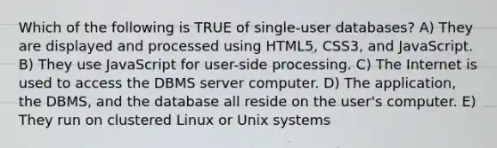 Which of the following is TRUE of single-user databases? A) They are displayed and processed using HTML5, CSS3, and JavaScript. B) They use JavaScript for user-side processing. C) The Internet is used to access the DBMS server computer. D) The application, the DBMS, and the database all reside on the user's computer. E) They run on clustered Linux or Unix systems