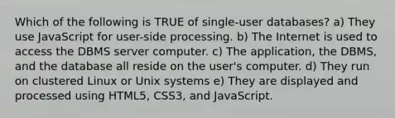 Which of the following is TRUE of single-user databases? a) They use JavaScript for user-side processing. b) The Internet is used to access the DBMS server computer. c) The application, the DBMS, and the database all reside on the user's computer. d) They run on clustered Linux or Unix systems e) They are displayed and processed using HTML5, CSS3, and JavaScript.