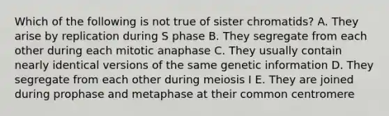 Which of the following is not true of sister chromatids? A. They arise by replication during S phase B. They segregate from each other during each mitotic anaphase C. They usually contain nearly identical versions of the same genetic information D. They segregate from each other during meiosis I E. They are joined during prophase and metaphase at their common centromere