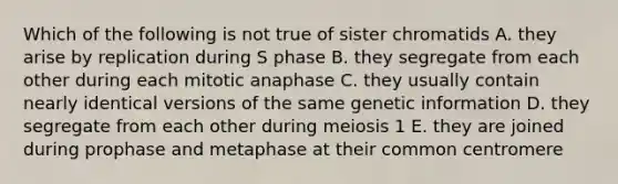 Which of the following is not true of sister chromatids A. they arise by replication during S phase B. they segregate from each other during each mitotic anaphase C. they usually contain nearly identical versions of the same genetic information D. they segregate from each other during meiosis 1 E. they are joined during prophase and metaphase at their common centromere