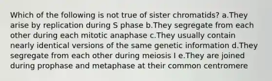 Which of the following is not true of sister chromatids? a.They arise by replication during S phase b.They segregate from each other during each mitotic anaphase c.They usually contain nearly identical versions of the same genetic information d.They segregate from each other during meiosis I e.They are joined during prophase and metaphase at their common centromere