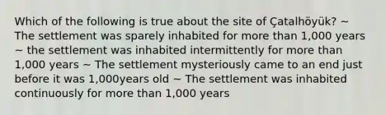 Which of the following is true about the site of Çatalhöyük? ~ The settlement was sparely inhabited for more than 1,000 years ~ the settlement was inhabited intermittently for more than 1,000 years ~ The settlement mysteriously came to an end just before it was 1,000years old ~ The settlement was inhabited continuously for more than 1,000 years