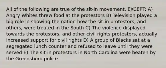 All of the following are true of the sit-in movement, EXCEPT: A) Angry Whites threw food at the protestors B) Television played a big role in showing the nation how the sit-in protestors, and others, were treated in the South C) The violence displayed towards the protestors, and other civil rights protestors, actually increased support for civil rights D) A group of Blacks sat at a segregated lunch counter and refused to leave until they were served E) The sit-in protestors in North Carolina were beaten by the Greensboro police