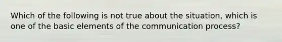 Which of the following is not true about the situation, which is one of the basic elements of the communication process?