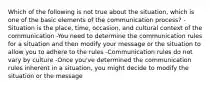 Which of the following is not true about the situation, which is one of the basic elements of the communication process? -Situation is the place, time, occasion, and cultural context of the communication -You need to determine the communication rules for a situation and then modify your message or the situation to allow you to adhere to the rules -Communication rules do not vary by culture -Once you've determined the communication rules inherent in a situation, you might decide to modify the situation or the message