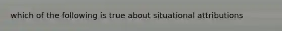 which of the following is true about situational attributions