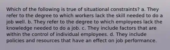 Which of the following is true of situational constraints? a. They refer to the degree to which workers lack the skill needed to do a job well. b. They refer to the degree to which employees lack the knowledge needed to do a job. c. They include factors that are within the control of individual employees. d. They include policies and resources that have an effect on job performance.