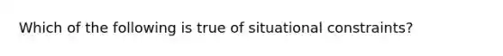 Which of the following is true of situational constraints?