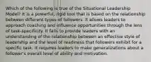 Which of the following is true of the Situational Leadership Model? It is a powerful, rigid tool that is based on the relationship between different types of followers. It allows leaders to approach coaching and influence opportunities through the lens of task-specificity. It fails to provide leaders with an understanding of the relationship between an effective style of leadership and the level of readiness that followers exhibit for a specific task. It requires leaders to make generalizations about a follower's overall level of ability and motivation.