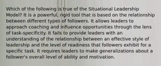 Which of the following is true of the Situational Leadership Model? It is a powerful, rigid tool that is based on the relationship between different types of followers. It allows leaders to approach coaching and influence opportunities through the lens of task-specificity. It fails to provide leaders with an understanding of the relationship between an effective style of leadership and the level of readiness that followers exhibit for a specific task. It requires leaders to make generalizations about a follower's overall level of ability and motivation.