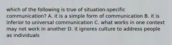 which of the following is true of situation-specific communication? A. it is a simple form of communication B. it is inferior to universal communication C. what works in one context may not work in another D. it ignores culture to address people as individuals