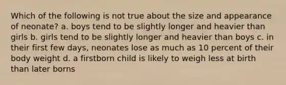 Which of the following is not true about the size and appearance of neonate? a. boys tend to be slightly longer and heavier than girls b. girls tend to be slightly longer and heavier than boys c. in their first few days, neonates lose as much as 10 percent of their body weight d. a firstborn child is likely to weigh less at birth than later borns