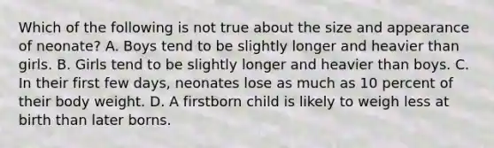 Which of the following is not true about the size and appearance of neonate? A. Boys tend to be slightly longer and heavier than girls. B. Girls tend to be slightly longer and heavier than boys. C. In their first few days, neonates lose as much as 10 percent of their body weight. D. A firstborn child is likely to weigh less at birth than later borns.