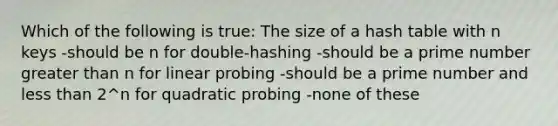 Which of the following is true: The size of a hash table with n keys -should be n for double-hashing -should be a prime number greater than n for linear probing -should be a prime number and less than 2^n for quadratic probing -none of these