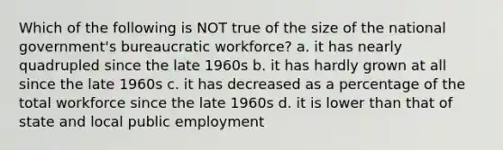 Which of the following is NOT true of the size of the national government's bureaucratic workforce? a. it has nearly quadrupled since the late 1960s b. it has hardly grown at all since the late 1960s c. it has decreased as a percentage of the total workforce since the late 1960s d. it is lower than that of state and local public employment