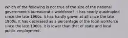 Which of the following is not true of the size of the national government's bureaucratic workforce? It has nearly quadrupled since the late 1960s. It has hardly grown at all since the late 1960s. It has decreased as a percentage of the total workforce since the late 1960s. It is lower than that of state and local public employment.