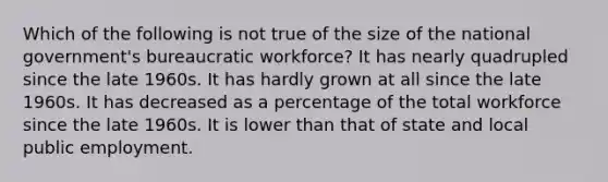 Which of the following is not true of the size of the national government's bureaucratic workforce? It has nearly quadrupled since the late 1960s. It has hardly grown at all since the late 1960s. It has decreased as a percentage of the total workforce since the late 1960s. It is lower than that of state and local public employment.