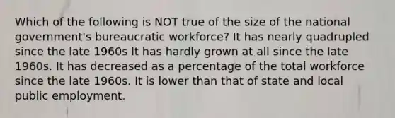 Which of the following is NOT true of the size of the national government's bureaucratic workforce? It has nearly quadrupled since the late 1960s It has hardly grown at all since the late 1960s. It has decreased as a percentage of the total workforce since the late 1960s. It is lower than that of state and local public employment.