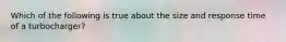 Which of the following is true about the size and response time of a​ turbocharger?