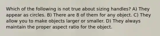 Which of the following is not true about sizing handles? A) They appear as circles. B) There are 8 of them for any object. C) They allow you to make objects larger or smaller. D) They always maintain the proper aspect ratio for the object.