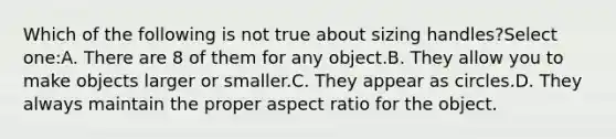 Which of the following is not true about sizing handles?Select one:A. There are 8 of them for any object.B. They allow you to make objects larger or smaller.C. They appear as circles.D. They always maintain the proper aspect ratio for the object.