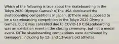 Which of the following is true about the skateboarding in the Tokyo 2020 Olympic Games? A)The USA dominated the skateboarding competitions in Japan. B)There was supposed to be a skateboarding competition in the Tokyo 2020 Olympic Games, but it was cancelled due to COVID-19 C)Skateboarding was an exhibition event in the closing ceremony, but not a medal event. D)The skateboarding competitions were dominated by teenagers, including by 12- and 13-years old athletes.