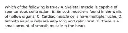 Which of the following is true? A. Skeletal muscle is capable of spontaneous contraction. B. Smooth muscle is found in the walls of hollow organs. C. Cardiac muscle cells have multiple nuclei. D. Smooth muscle cells are very long and cylindrical. E. There is a small amount of smooth muscle in the heart.