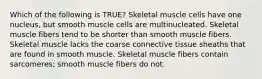 Which of the following is TRUE? Skeletal muscle cells have one nucleus, but smooth muscle cells are multinucleated. Skeletal muscle fibers tend to be shorter than smooth muscle fibers. Skeletal muscle lacks the coarse connective tissue sheaths that are found in smooth muscle. Skeletal muscle fibers contain sarcomeres; smooth muscle fibers do not.