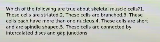 Which of the following are true about skeletal muscle cells?1. These cells are striated.2. These cells are branched.3. These cells each have more than one nucleus.4. These cells are short and are spindle shaped.5. These cells are connected by intercalated discs and gap junctions.