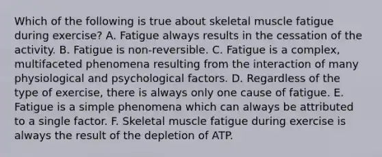 Which of the following is true about skeletal muscle fatigue during exercise? A. Fatigue always results in the cessation of the activity. B. Fatigue is non-reversible. C. Fatigue is a complex, multifaceted phenomena resulting from the interaction of many physiological and psychological factors. D. Regardless of the type of exercise, there is always only one cause of fatigue. E. Fatigue is a simple phenomena which can always be attributed to a single factor. F. Skeletal muscle fatigue during exercise is always the result of the depletion of ATP.