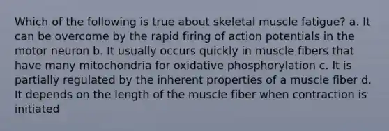 Which of the following is true about skeletal muscle fatigue? a. It can be overcome by the rapid firing of action potentials in the motor neuron b. It usually occurs quickly in muscle fibers that have many mitochondria for oxidative phosphorylation c. It is partially regulated by the inherent properties of a muscle fiber d. It depends on the length of the muscle fiber when contraction is initiated